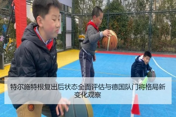 特尔施特根复出后状态全面评估与德国队门将格局新变化观察