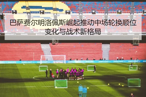 巴萨费尔明洛佩斯崛起推动中场轮换顺位变化与战术新格局