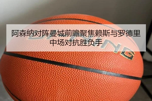 阿森纳对阵曼城前瞻聚焦赖斯与罗德里中场对抗胜负手