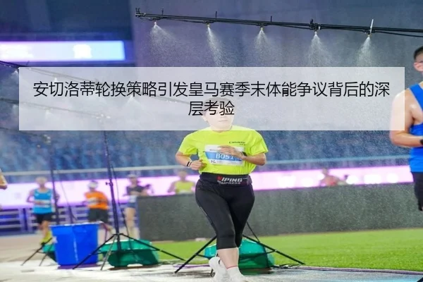 安切洛蒂轮换策略引发皇马赛季末体能争议背后的深层考验