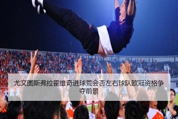 尤文图斯弗拉霍维奇进球荒会否左右球队欧冠资格争夺前景