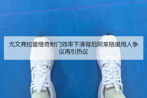 尤文弗拉霍维奇射门效率下滑背后阿莱格里用人争议再引热议