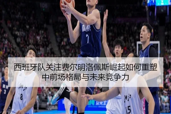西班牙队关注费尔明洛佩斯崛起如何重塑中前场格局与未来竞争力