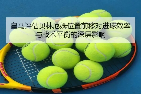 皇马评估贝林厄姆位置前移对进球效率与战术平衡的深层影响