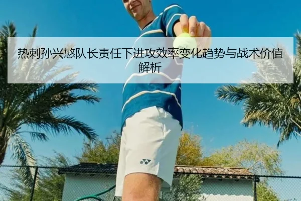 热刺孙兴慜队长责任下进攻效率变化趋势与战术价值解析