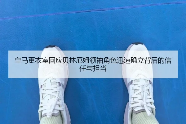 皇马更衣室回应贝林厄姆领袖角色迅速确立背后的信任与担当