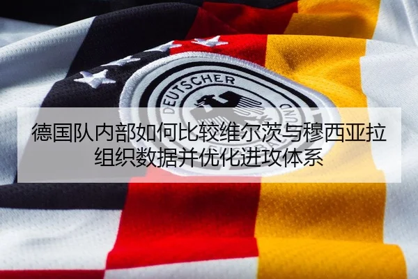 德国队内部如何比较维尔茨与穆西亚拉组织数据并优化进攻体系