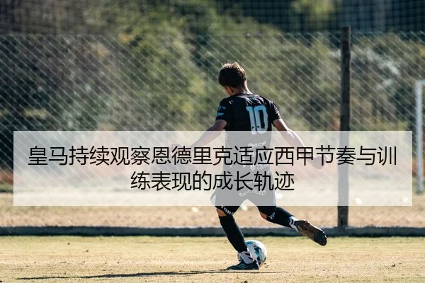 皇马持续观察恩德里克适应西甲节奏与训练表现的成长轨迹