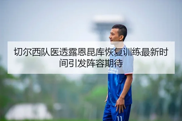 切尔西队医透露恩昆库恢复训练最新时间引发阵容期待