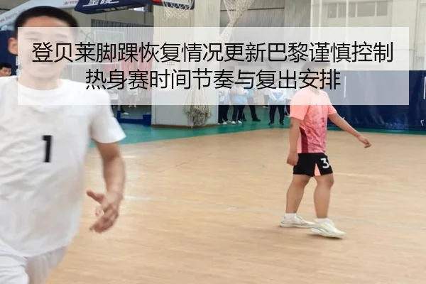 登贝莱脚踝恢复情况更新巴黎谨慎控制热身赛时间节奏与复出安排