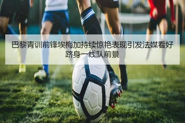 巴黎青训前锋埃梅加持续惊艳表现引发法媒看好跻身一线队前景
