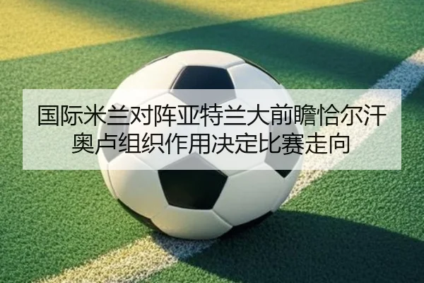国际米兰对阵亚特兰大前瞻恰尔汗奥卢组织作用决定比赛走向